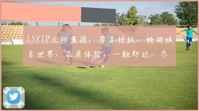 15VIP太阳集团，尊享特权，畅游娱乐世界，品质体验，一触即达，尽在掌握