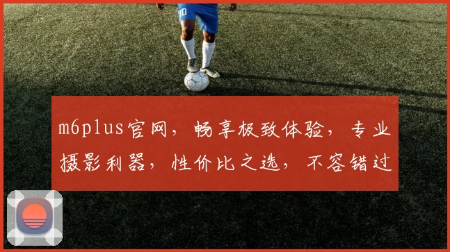 m6plus官网，畅享极致体验，专业摄影利器，性价比之选，不容错过